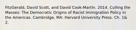 FitzGerald, David Scott, and David Cook-Martín. 2014. Culling the Masses: The Democratic Origins of Racist Immigration Policy in the Americas. Cambridge, MA: Harvard University Press. Ch. 1& 2.