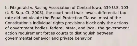 In Fitzgerald v. Racing Association of Central Iowa, 539 U.S. 103 (U.S. Sup. Ct. 2003), the court held that: Iowa's differential tax rate did not violate the Equal Protection Clause. most of the Constitution's individual rights provisions block only the actions of government bodies, federal, state, and local. the government action requirement forces courts to distinguish between governmental behavior and private behavior.