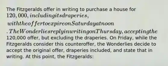 The Fitzgeralds offer in writing to purchase a house for 120,000, including its draperies, with the offer to expire on Saturday at noon. The Wonderlies reply in writing on Thursday, accepting the120,000 offer, but excluding the draperies. On Friday, while the Fitzgeralds consider this counteroffer, the Wonderlies decide to accept the original offer, draperies included, and state that in writing. At this point, the Fitzgeralds: