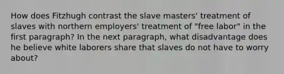 How does Fitzhugh contrast the slave masters' treatment of slaves with northern employers' treatment of "free labor" in the first paragraph? In the next paragraph, what disadvantage does he believe white laborers share that slaves do not have to worry about?