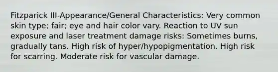 Fitzparick III-Appearance/General Characteristics: Very common skin type; fair; eye and hair color vary. Reaction to UV sun exposure and laser treatment damage risks: Sometimes burns, gradually tans. High risk of hyper/hypopigmentation. High risk for scarring. Moderate risk for vascular damage.