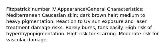 Fitzpatrick number IV Appearance/General Characteristics: Mediterranean Caucasian skin; dark brown hair; medium to heavy pigmentation. Reaction to UV sun exposure and laser treatment damage risks: Rarely burns, tans easily. High risk of hyper/hypopigmentation. High risk for scarring. Moderate risk for vascular damage.