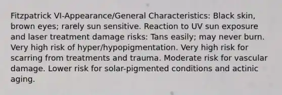 Fitzpatrick VI-Appearance/General Characteristics: Black skin, brown eyes; rarely sun sensitive. Reaction to UV sun exposure and laser treatment damage risks: Tans easily; may never burn. Very high risk of hyper/hypopigmentation. Very high risk for scarring from treatments and trauma. Moderate risk for vascular damage. Lower risk for solar-pigmented conditions and actinic aging.