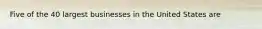 Five of the 40 largest businesses in the United States are
