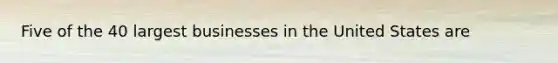 Five of the 40 largest businesses in the United States are