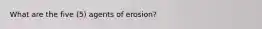 What are the five (5) agents of erosion?