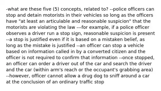 -what are these five (5) concepts, related to? --police officers can stop and detain motorists in their vehicles so long as the officers have "at least an articulable and reasonable suspicion" that the motorists are violating the law ---for example, if a police officer observes a driver run a stop sign, reasonable suspicion is present --a stop is justified even if it is based on a mistaken belief, as long as the mistake is justified --an officer can stop a vehicle based on information called in by a converted citizen and the officer is not required to confirm that information --once stopped, an officer can order a driver out of the car and search the driver and the car (within arm's reach or the occupant's grabbing area) --however, officer cannot allow a drug dog to sniff around a car at the conclusion of an ordinary traffic stop