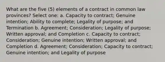 What are the five (5) elements of a contract in common law provinces? Select one: a. Capacity to contract; Genuine intention; Ability to complete; Legality of purpose; and Termination b. Agreement; Consideration; Legality of purpose; Written approval; and Completion c. Capacity to contract; Consideration; Genuine intention; Written approval; and Completion d. Agreement; Consideration; Capacity to contract; Genuine intention; and Legality of purpose