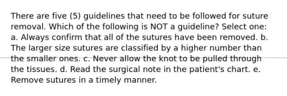 There are five (5) guidelines that need to be followed for suture removal. Which of the following is NOT a guideline? Select one: a. Always confirm that all of the sutures have been removed. b. The larger size sutures are classified by a higher number than the smaller ones. c. Never allow the knot to be pulled through the tissues. d. Read the surgical note in the patient's chart. e. Remove sutures in a timely manner.