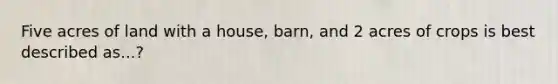 Five acres of land with a house, barn, and 2 acres of crops is best described as...?