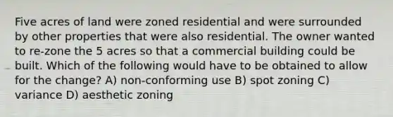 Five acres of land were zoned residential and were surrounded by other properties that were also residential. The owner wanted to re-zone the 5 acres so that a commercial building could be built. Which of the following would have to be obtained to allow for the change? A) non-conforming use B) spot zoning C) variance D) aesthetic zoning