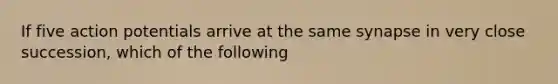 If five action potentials arrive at the same synapse in very close succession, which of the following