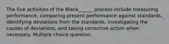 The five activities of the Blank______ process include measuring performance, comparing present performance against standards, identifying deviations from the standards, investigating the causes of deviations, and taking corrective action when necessary. Multiple choice question.