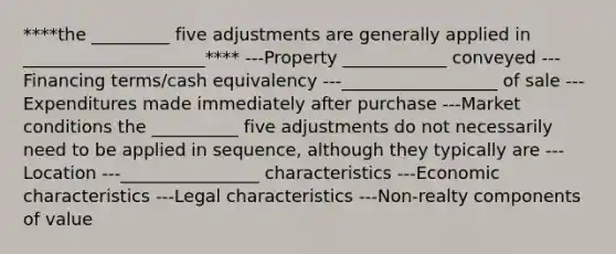 ****the _________ five adjustments are generally applied in _____________________**** ---Property ____________ conveyed ---Financing terms/cash equivalency ---__________________ of sale ---Expenditures made immediately after purchase ---Market conditions the __________ five adjustments do not necessarily need to be applied in sequence, although they typically are ---Location ---________________ characteristics ---Economic characteristics ---Legal characteristics ---Non-realty components of value