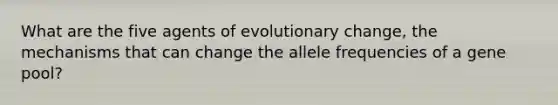 What are the five agents of evolutionary change, the mechanisms that can change the allele frequencies of a gene pool?