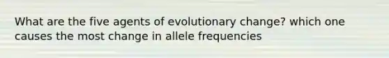 What are the five agents of evolutionary change? which one causes the most change in allele frequencies