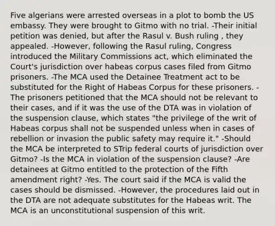 Five algerians were arrested overseas in a plot to bomb the US embassy. They were brought to Gitmo with no trial. -Their initial petition was denied, but after the Rasul v. Bush ruling , they appealed. -However, following the Rasul ruling, Congress introduced the Military Commissions act, which eliminated the Court's jurisdiction over habeas corpus cases filed from Gitmo prisoners. -The MCA used the Detainee Treatment act to be substituted for the Right of Habeas Corpus for these prisoners. - The prisoners petitioned that the MCA should not be relevant to their cases, and if it was the use of the DTA was in violation of the suspension clause, which states "the privilege of the writ of Habeas corpus shall not be suspended unless when in cases of rebellion or invasion the public safety may require it." -Should the MCA be interpreted to STrip federal courts of jurisdiction over Gitmo? -Is the MCA in violation of the suspension clause? -Are detainees at Gitmo entitled to the protection of the Fifth amendment right? -Yes. The court said if the MCA is valid the cases should be dismissed. -However, the procedures laid out in the DTA are not adequate substitutes for the Habeas writ. The MCA is an unconstitutional suspension of this writ.