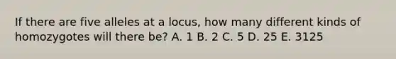 If there are five alleles at a locus, how many different kinds of homozygotes will there be? A. 1 B. 2 C. 5 D. 25 E. 3125