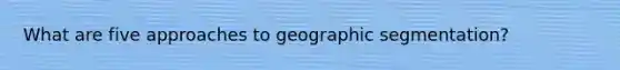 What are five approaches to geographic segmentation?