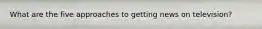 What are the five approaches to getting news on television?