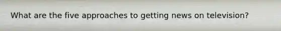 What are the five approaches to getting news on television?