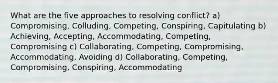 What are the five approaches to resolving conflict? a) Compromising, Colluding, Competing, Conspiring, Capitulating b) Achieving, Accepting, Accommodating, Competing, Compromising c) Collaborating, Competing, Compromising, Accommodating, Avoiding d) Collaborating, Competing, Compromising, Conspiring, Accommodating