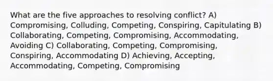 What are the five approaches to resolving conflict? A) Compromising, Colluding, Competing, Conspiring, Capitulating B) Collaborating, Competing, Compromising, Accommodating, Avoiding C) Collaborating, Competing, Compromising, Conspiring, Accommodating D) Achieving, Accepting, Accommodating, Competing, Compromising