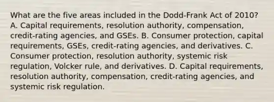 What are the five areas included in the​ Dodd-Frank Act of​ 2010? A. Capital​ requirements, resolution​ authority, compensation,​ credit-rating agencies, and GSEs. B. Consumer​ protection, capital​ requirements, GSEs,​ credit-rating agencies, and derivatives. C. Consumer​ protection, resolution​ authority, systemic risk​ regulation, Volcker​ rule, and derivatives. D. Capital​ requirements, resolution​ authority, compensation,​ credit-rating agencies, and systemic risk regulation.