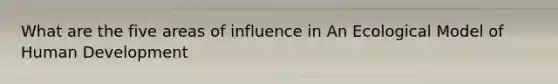 What are the five areas of influence in An Ecological Model of Human Development