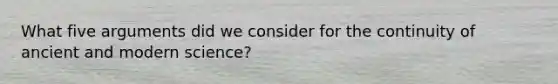 What five arguments did we consider for the continuity of ancient and modern science?