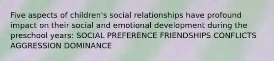 Five aspects of children's social relationships have profound impact on their social and emotional development during the preschool years: SOCIAL PREFERENCE FRIENDSHIPS CONFLICTS AGGRESSION DOMINANCE