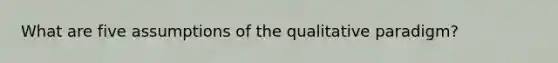 What are five assumptions of the qualitative paradigm?