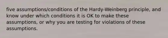 five assumptions/conditions of the Hardy-Weinberg principle, and know under which conditions it is OK to make these assumptions, or why you are testing for violations of these assumptions.