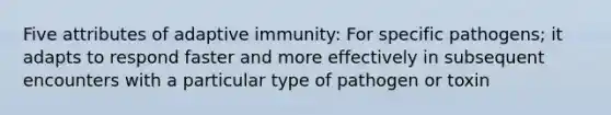 Five attributes of adaptive immunity: For specific pathogens; it adapts to respond faster and more effectively in subsequent encounters with a particular type of pathogen or toxin