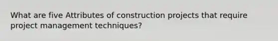 What are five Attributes of construction projects that require project management techniques?