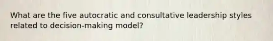 What are the five autocratic and consultative leadership styles related to decision-making model?