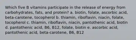 Which five B vitamins participate in the release of energy from carbohydrates, fats, and protein? a. biotin, folate, ascorbic acid, beta-carotene, tocopherol b. thiamin, riboflavin, niacin, folate, tocopherol c. thiamin, riboflavin, niacin, pantothenic acid, biotin d. pantothenic acid, B6, B12, folate, biotin e. ascorbic acid, pantothenic acid, beta-carotene, B6, B12