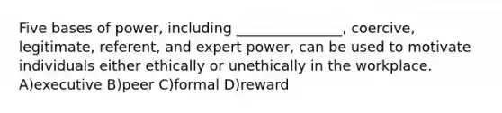 Five bases of power, including _______________, coercive, legitimate, referent, and expert power, can be used to motivate individuals either ethically or unethically in the workplace. A)executive B)peer C)formal D)reward