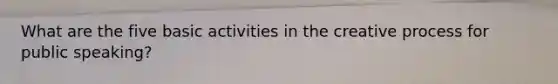 What are the five basic activities in the creative process for public speaking?