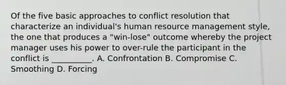 Of the five basic approaches to conflict resolution that characterize an individual's human resource management style, the one that produces a "win-lose" outcome whereby the project manager uses his power to over-rule the participant in the conflict is __________. A. Confrontation B. Compromise C. Smoothing D. Forcing