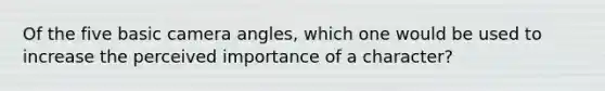 Of the five basic camera angles, which one would be used to increase the perceived importance of a character?