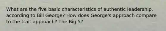 What are the five basic characteristics of authentic leadership, according to Bill George? How does George's approach compare to the trait approach? The Big 5?