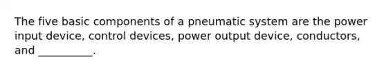 The five basic components of a pneumatic system are the power input device, control devices, power output device, conductors, and __________.
