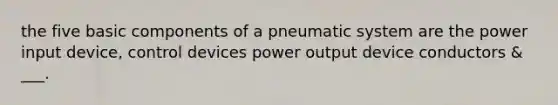 the five basic components of a pneumatic system are the power input device, control devices power output device conductors & ___.