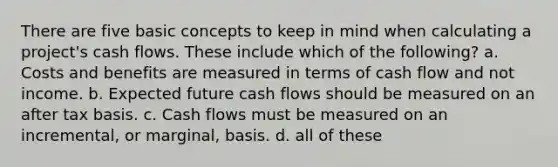 There are five basic concepts to keep in mind when calculating a project's cash flows. These include which of the following? a. Costs and benefits are measured in terms of cash flow and not income. b. Expected future cash flows should be measured on an after tax basis. c. Cash flows must be measured on an incremental, or marginal, basis. d. all of these