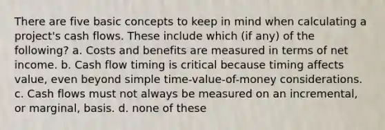 There are five basic concepts to keep in mind when calculating a project's cash flows. These include which (if any) of the following? a. Costs and benefits are measured in terms of net income. b. Cash flow timing is critical because timing affects value, even beyond simple time-value-of-money considerations. c. Cash flows must not always be measured on an incremental, or marginal, basis. d. none of these