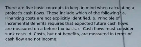 There are five basic concepts to keep in mind when calculating a project's cash flows. These include which of the following? a. Financing costs are not explicitly identified. b. Principle of Incremental Benefits requires that expected future cash flows are measured on a before tax basis. c. Cash flows must consider sunk costs. d. Costs, but not benefits, are measured in terms of cash flow and not income.