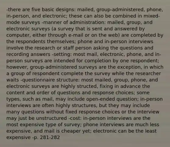 -there are five basic designs: mailed, group-administered, phone, in-person, and electronic; these can also be combined in mixed-mode surveys -manner of administration: mailed, group, and electronic surveys (a survey that is sent and answered by computer, either through e-mail or on the web) are completed by the respondents themselves; phone and in-person interviews involve the research or staff person asking the questions and recording answers -setting: most mail, electronic, phone, and in-person surveys are intended for completion by one respondent; however, group-administered surveys are the exception, in which a group of respondent complete the survey while the researcher waits -questionnaire structure: most mailed, group, phone, and electronic surveys are highly structed, fixing in advance the content and order of questions and response choices; some types, such as mail, may include open-ended question; in-person interviews are often highly structures, but they may include many questions without fixed response choices or the interview may just be unstructured -cost: in-person interviews are the most expensive type of survey; phone interviews are much less expensive, and mail is cheaper yet; electronic can be the least expensive -p. 281-282