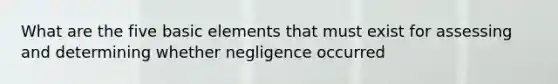 What are the five basic elements that must exist for assessing and determining whether negligence occurred