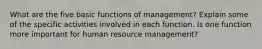 What are the five basic functions of management? Explain some of the specific activities involved in each function. Is one function more important for human resource management?